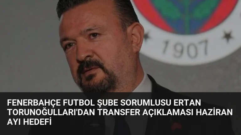 Fenerbahçe Futbol Şube Sorumlusu Ertan Torunoğulları’dan Transfer Açıklaması Haziran Ayı Hedefi