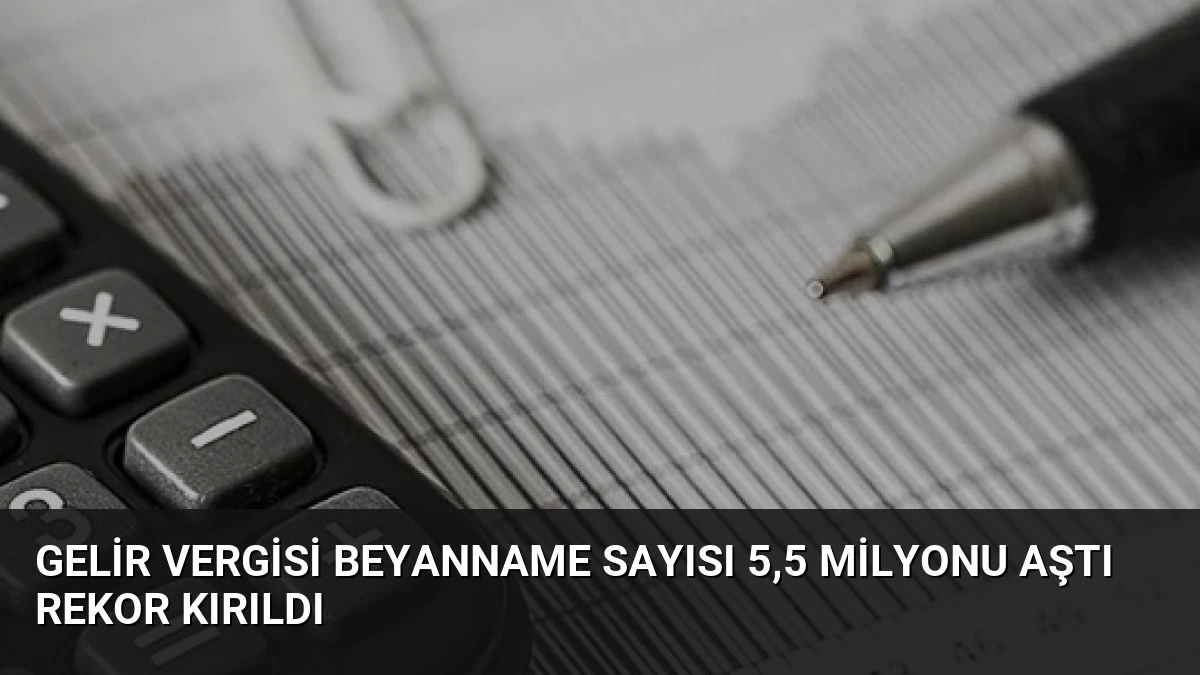 Gelir Vergisi Beyanname Sayısı 5,5 Milyonu Aştı Rekor Kırıldı
