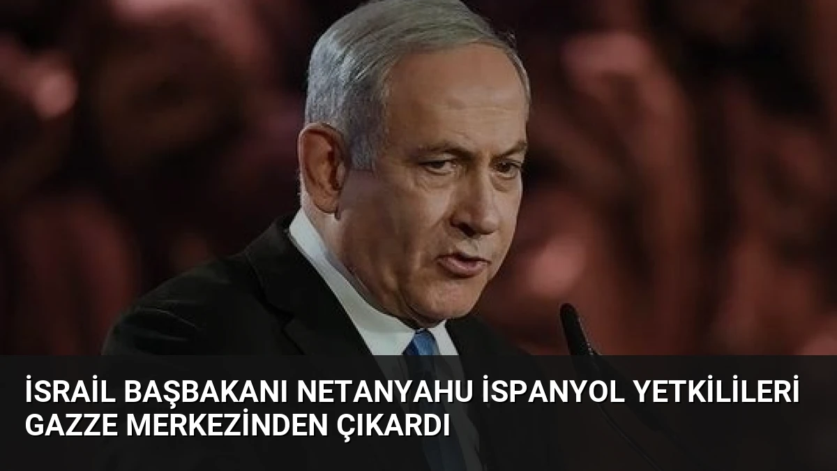 İsrail Başbakanı Netanyahu İspanyol Yetkilileri Gazze Merkezinden Çıkardı