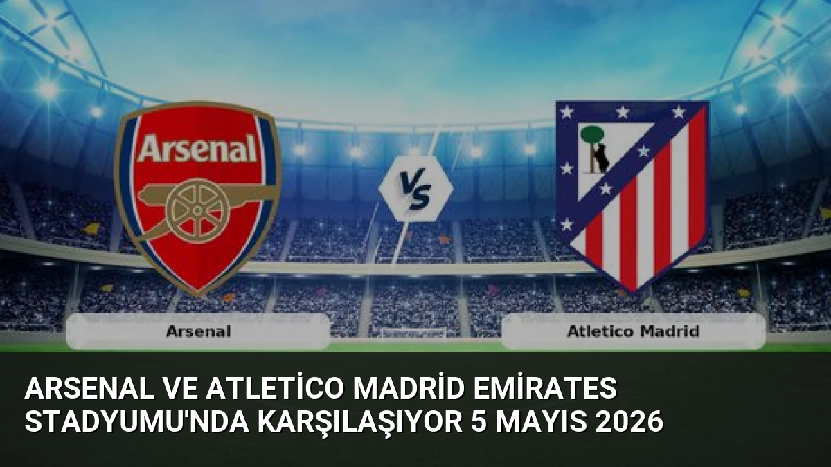 Arsenal ve Atletico Madrid Emirates Stadyumu’nda Karşılaşıyor 5 Mayıs 2026