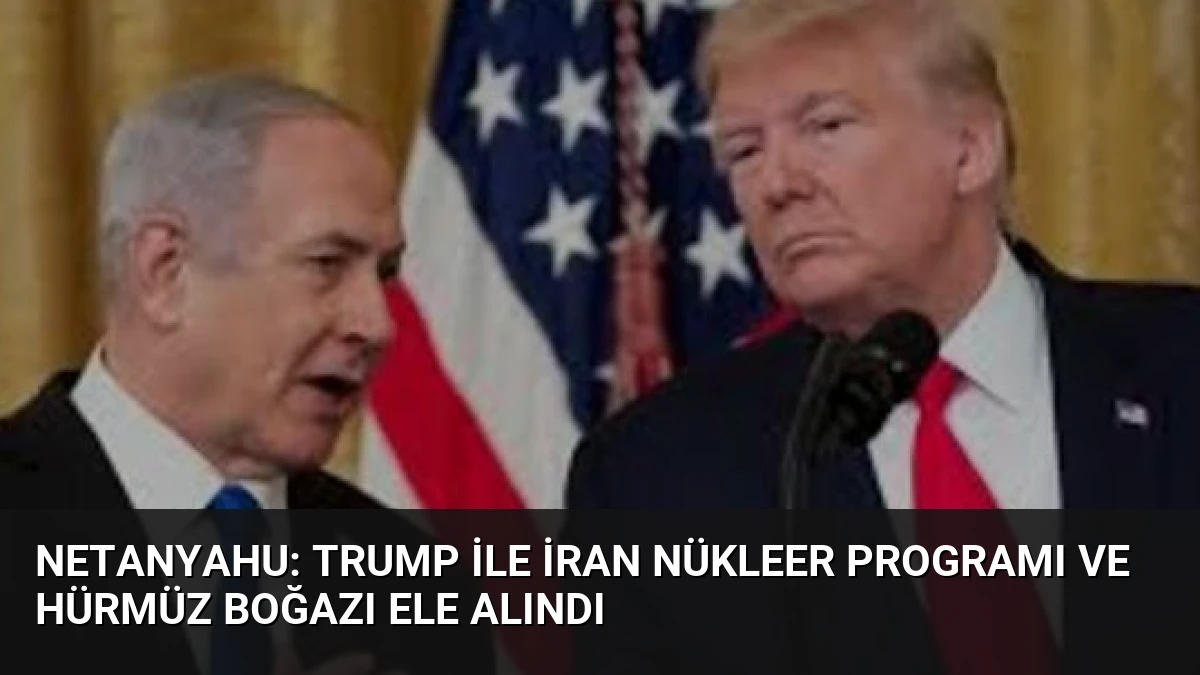 Netanyahu: Trump ile İran Nükleer Programı ve Hürmüz Boğazı Ele Alındı