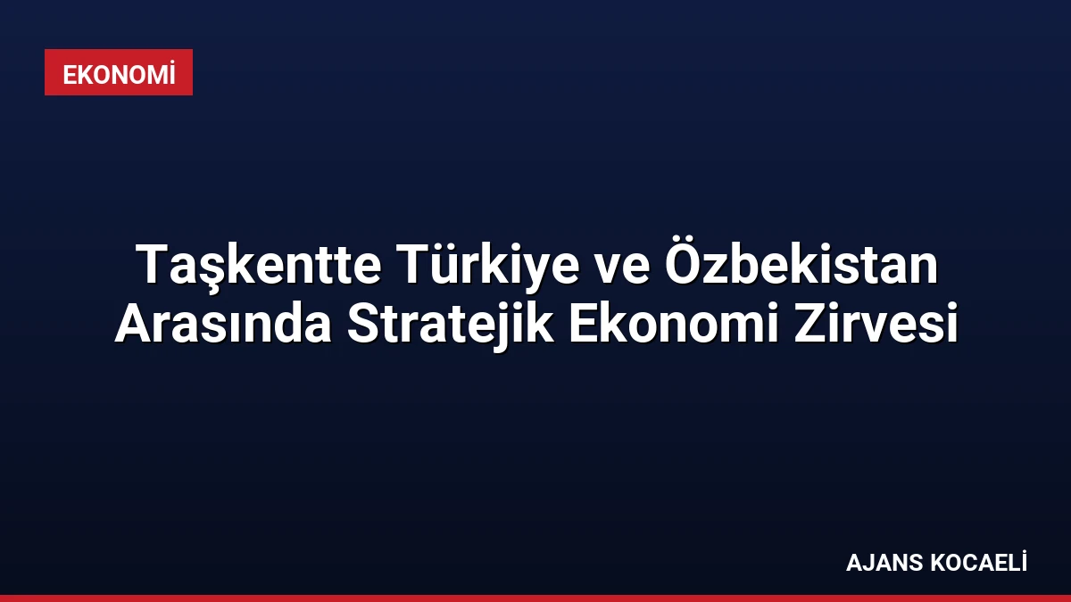 Taşkentte Türkiye ve Özbekistan Arasında Stratejik Ekonomi Zirvesi