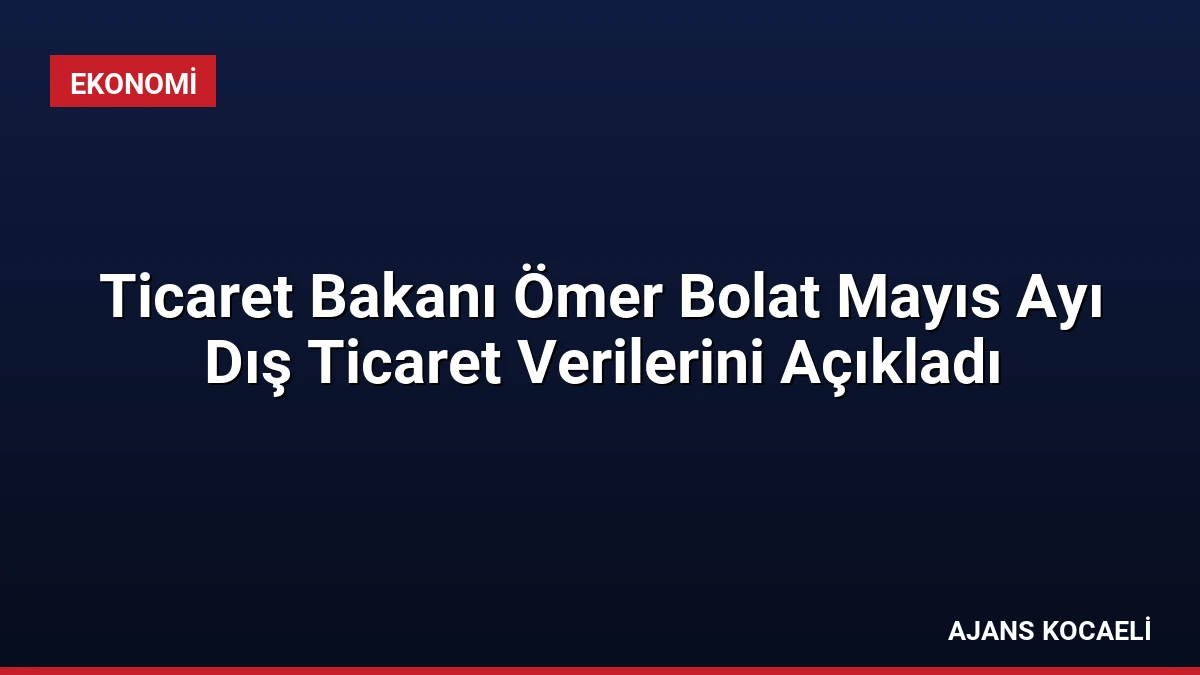 Ticaret Bakanı Ömer Bolat Mayıs Ayı Dış Ticaret Verilerini Açıkladı