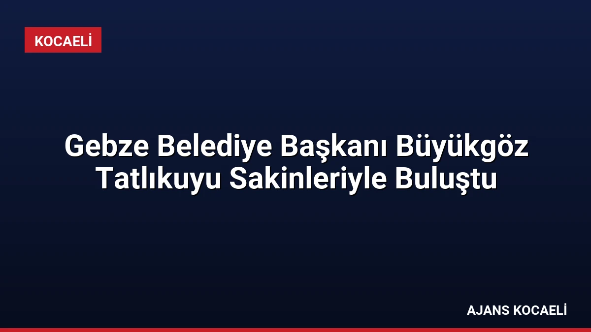 Gebze Belediye Başkanı Büyükgöz Tatlıkuyu Sakinleriyle Buluştu