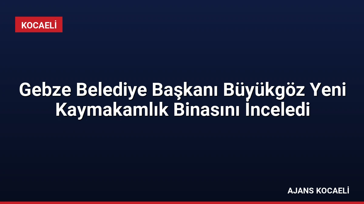 Gebze Belediye Başkanı Büyükgöz Yeni Kaymakamlık Binasını İnceledi