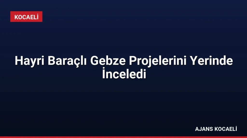 Hayri Baraçlı Gebze Projelerini Yerinde İnceledi