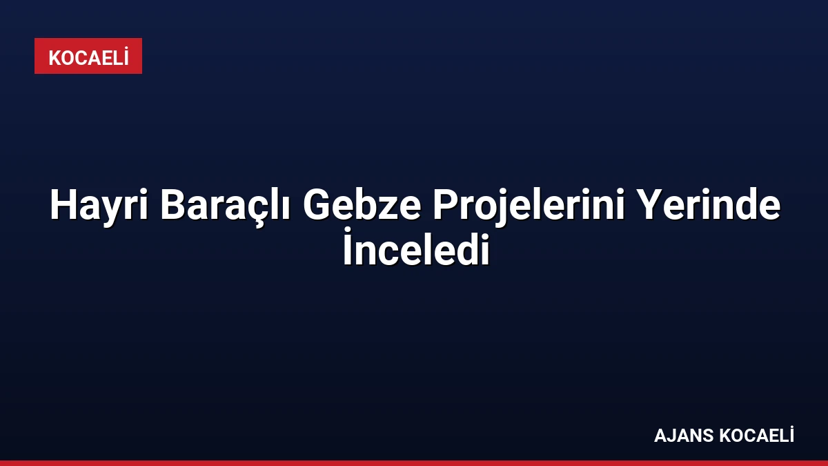 Hayri Baraçlı Gebze Projelerini Yerinde İnceledi