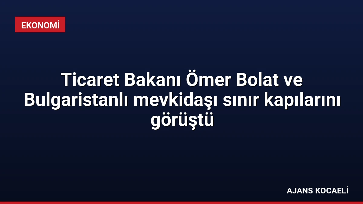 Ticaret Bakanı Ömer Bolat ve Bulgaristanlı mevkidaşı sınır kapılarını görüştü