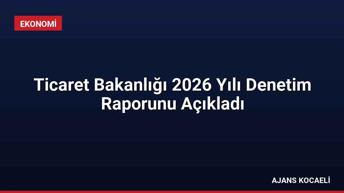 Ticaret Bakanlığı 2026 Yılı Denetim Raporunu Açıkladı