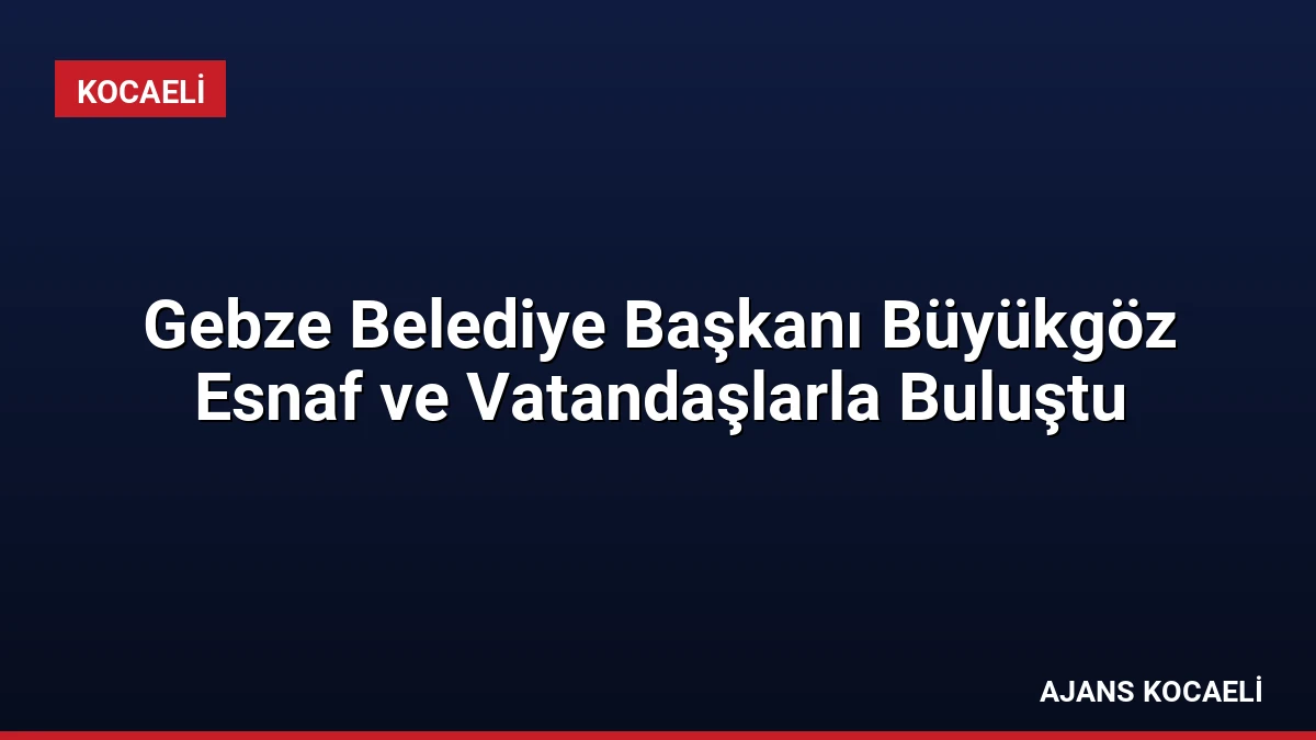 Gebze Belediye Başkanı Büyükgöz Esnaf ve Vatandaşlarla Buluştu