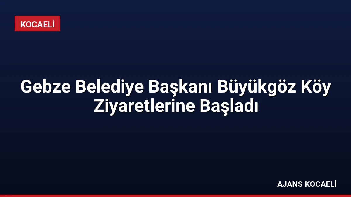 Gebze Belediye Başkanı Büyükgöz Köy Ziyaretlerine Başladı