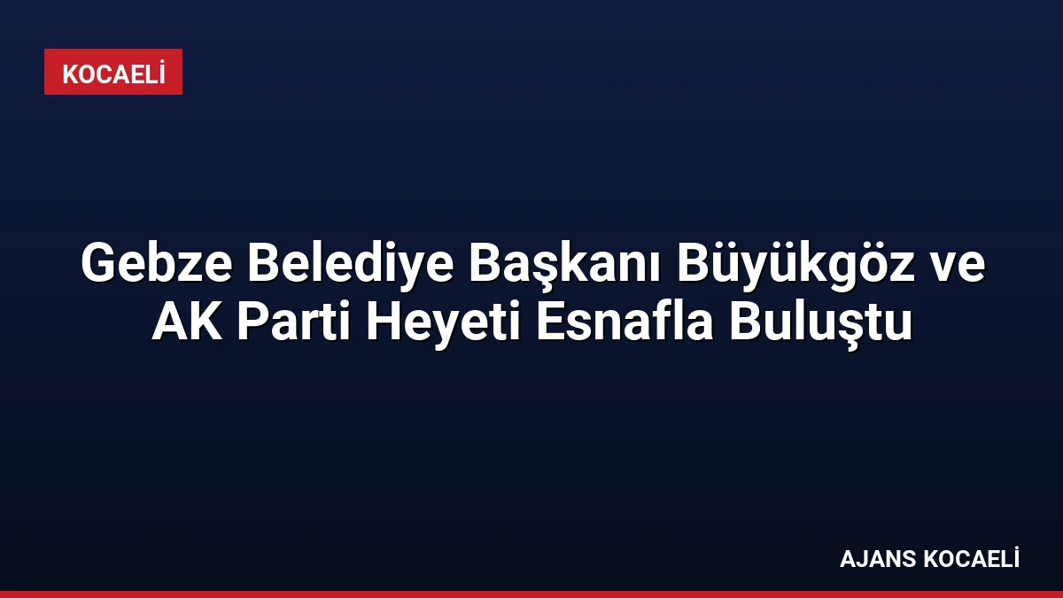 Gebze Belediye Başkanı Büyükgöz ve AK Parti Heyeti Esnafla Buluştu