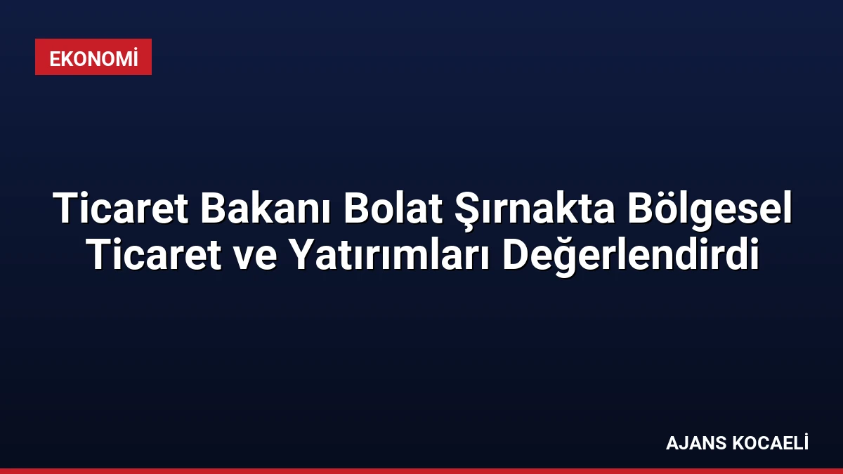 Ticaret Bakanı Bolat Şırnakta Bölgesel Ticaret ve Yatırımları Değerlendirdi