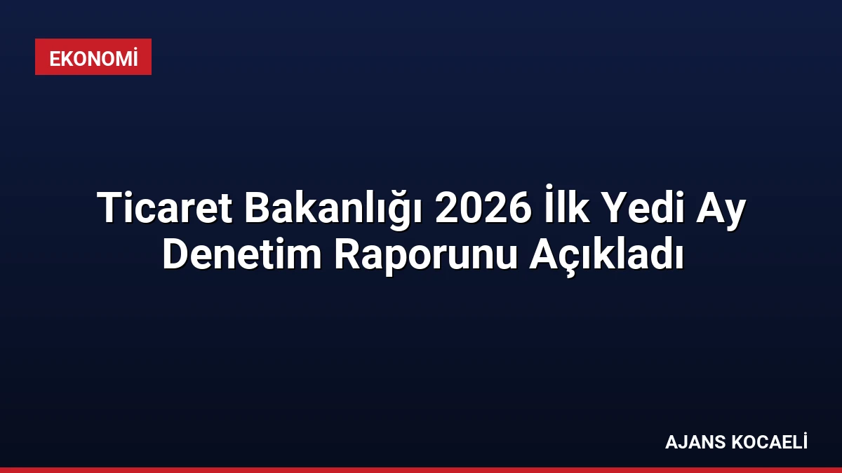 Ticaret Bakanlığı 2026 İlk Yedi Ay Denetim Raporunu Açıkladı