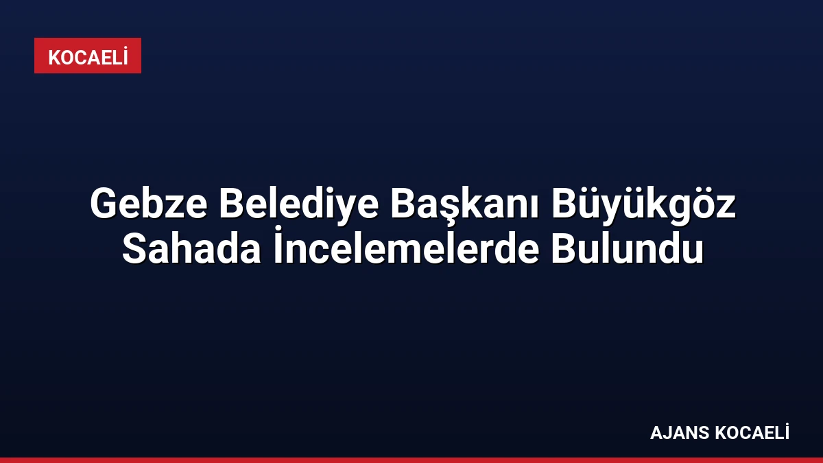 Gebze Belediye Başkanı Büyükgöz Sahada İncelemelerde Bulundu
