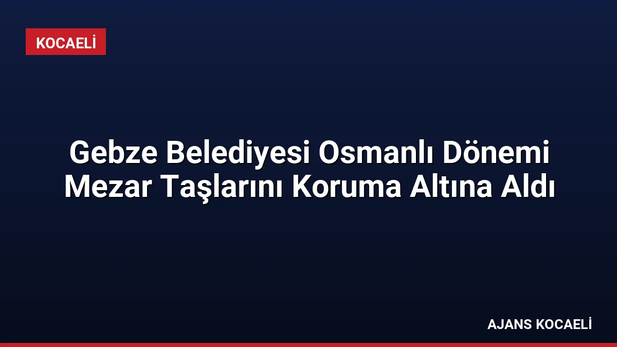 Gebze Belediyesi Osmanlı Dönemi Mezar Taşlarını Koruma Altına Aldı