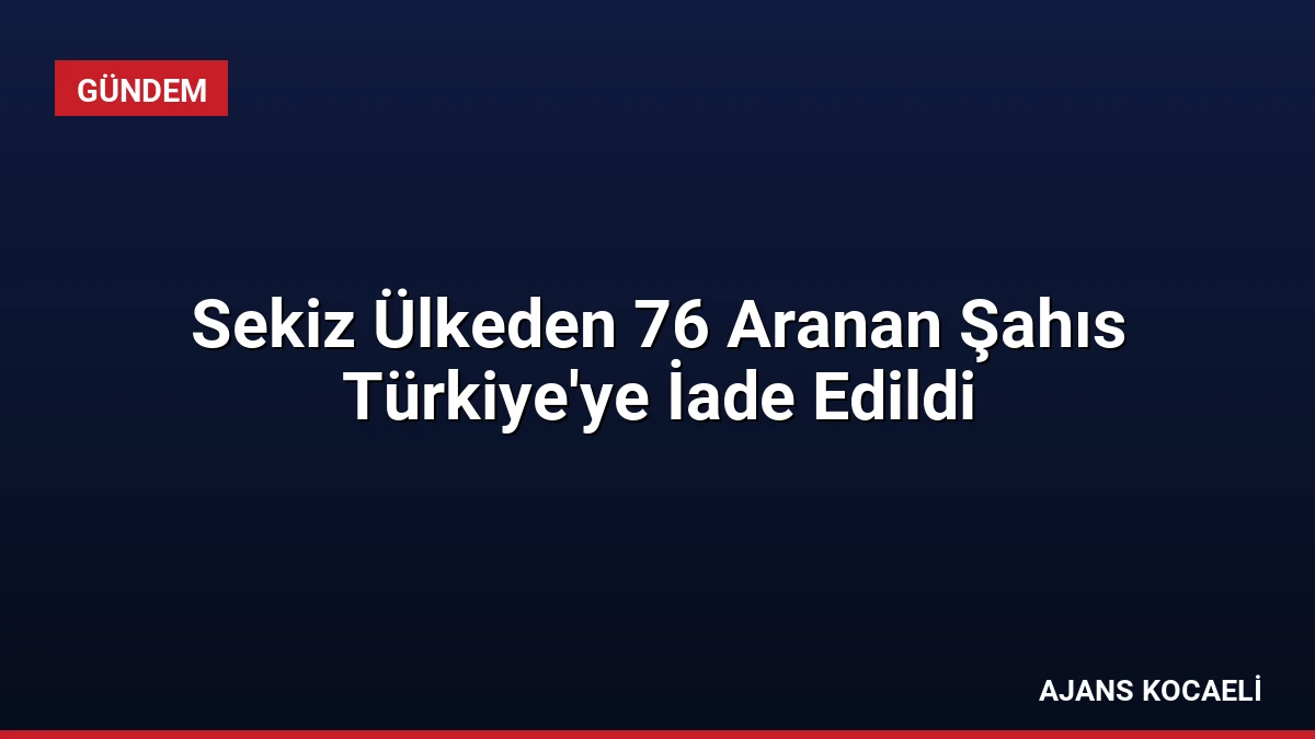 Sekiz Ülkeden 76 Aranan Şahıs Türkiye’ye İade Edildi